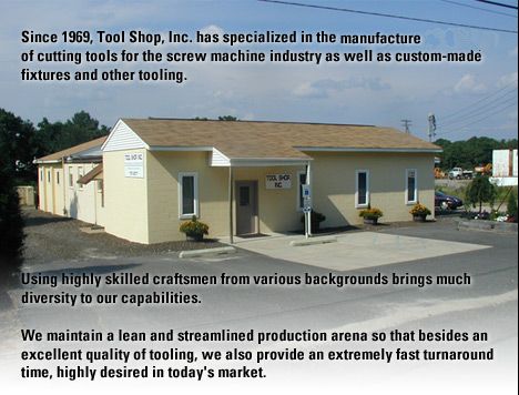 Since 1969, Tool Shop, Inc. has specialized in the design and manufacture of cutting tools for the screw machine industry as well as custom-made fixtures and other tooling. Using highly skilled craftsmen from various backgrounds brings much diversity to our capabilities.